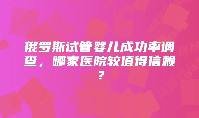 俄罗斯试管婴儿成功率调查,哪家医院较值得信赖?