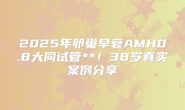 2025年卵巢早衰AMH0.8大同试管**！38岁真实案例分享