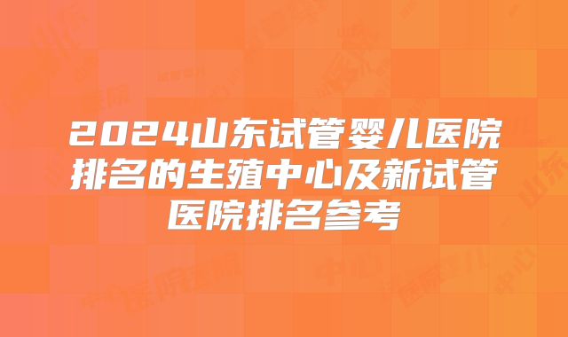 2024山东试管婴儿医院排名的生殖中心及新试管医院排名参考