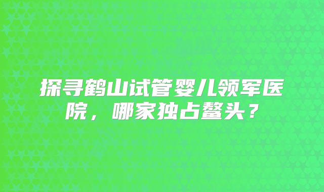 探寻鹤山试管婴儿领军医院，哪家独占鳌头？