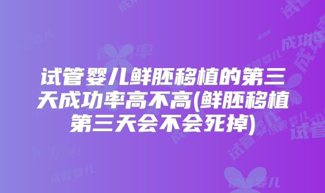 试管婴儿鲜胚移植的第三天成功率高不高(鲜胚移植第三天会不会死掉)
