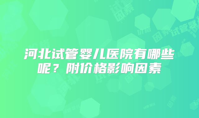 河北试管婴儿医院有哪些呢？附价格影响因素
