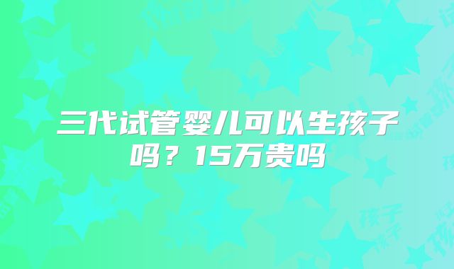三代试管婴儿可以生孩子吗？15万贵吗