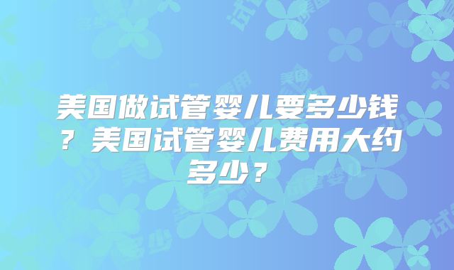 美国做试管婴儿要多少钱？美国试管婴儿费用大约多少？