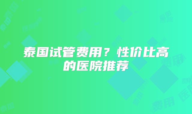 泰国试管费用？性价比高的医院推荐
