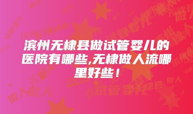 滨州无棣县做试管婴儿的医院有哪些,无棣做人流哪里好些！