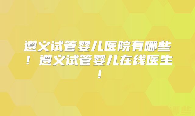 遵义试管婴儿医院有哪些!遵义试管婴儿在线医生!