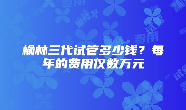 榆林三代试管多少钱？每年的费用仅数万元