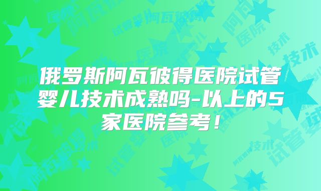 俄罗斯阿瓦彼得医院试管婴儿技术成熟吗-以上的5家医院参考！