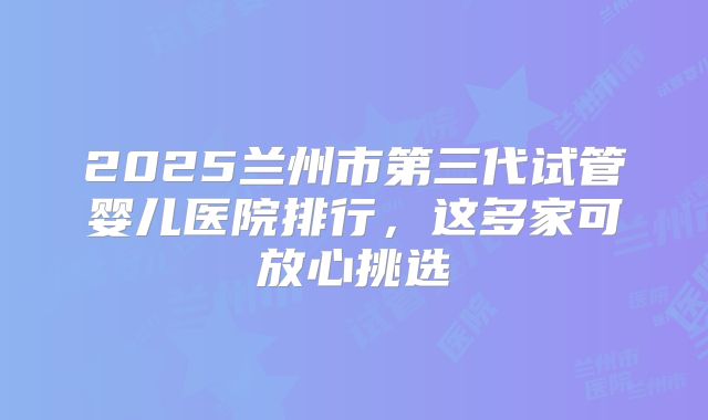 2025兰州市第三代试管婴儿医院排行，这多家可放心挑选