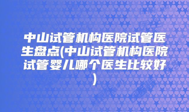 中山试管机构医院试管医生盘点(中山试管机构医院试管婴儿哪个医生比较好)