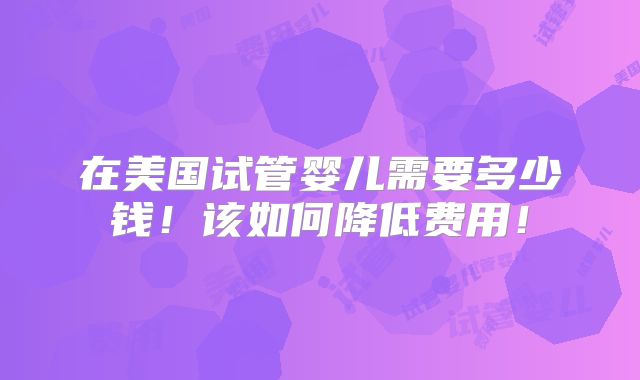 在美国试管婴儿需要多少钱!该如何降低费用!