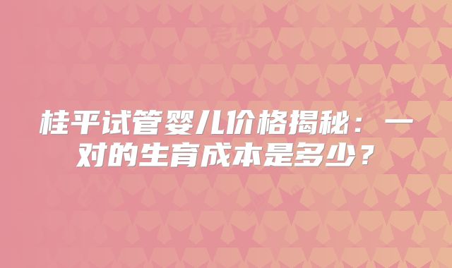 桂平试管婴儿价格揭秘:一对的生育成本是多少?