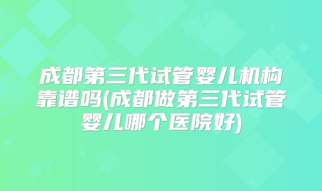 成都第三代试管婴儿机构靠谱吗(成都做第三代试管婴儿哪个医院好)