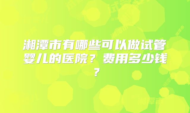 湘潭市有哪些可以做试管婴儿的医院？费用多少钱？