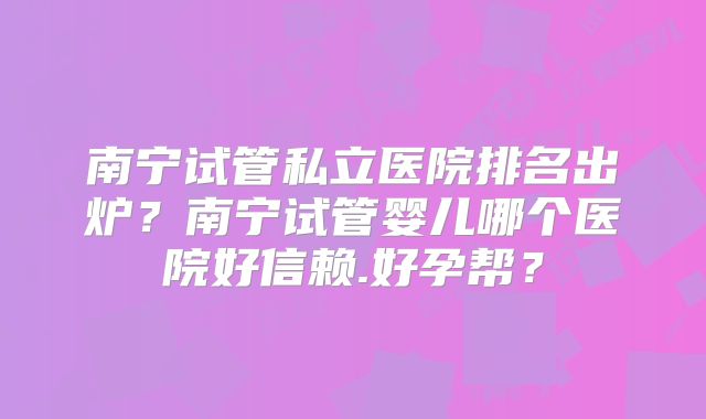 南宁试管私立医院排名出炉？南宁试管婴儿哪个医院好信赖.好孕帮？