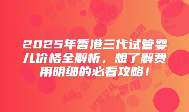 2025年香港三代试管婴儿价格全解析，想了解费用明细的必看攻略！