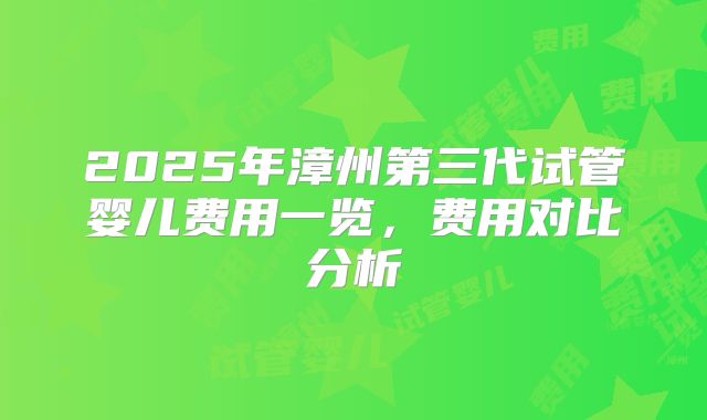2025年漳州第三代试管婴儿费用一览，费用对比分析