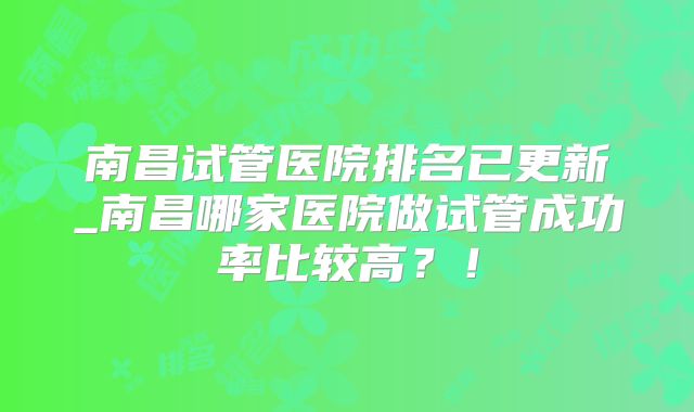 南昌试管医院排名已更新_南昌哪家医院做试管成功率比较高？！