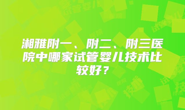 湘雅附一、附二、附三医院中哪家试管婴儿技术比较好？