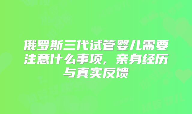 俄罗斯三代试管婴儿需要注意什么事项, 亲身经历与真实反馈
