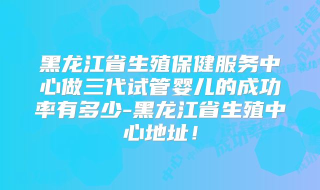 黑龙江省生殖保健服务中心做三代试管婴儿的成功率有多少-黑龙江省生殖中心地址！