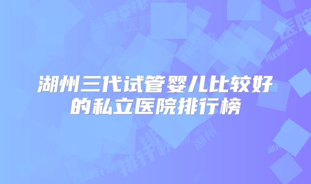 湖州三代试管婴儿比较好的私立医院排行榜