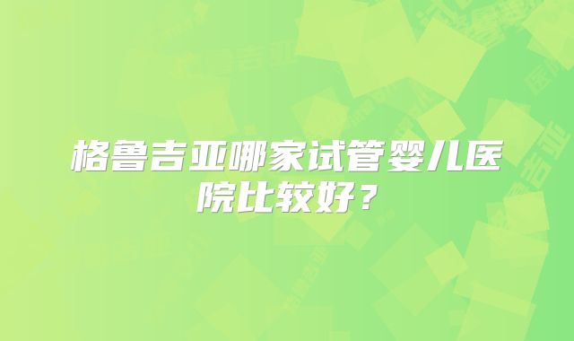 格鲁吉亚哪家试管婴儿医院比较好？