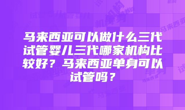 马来西亚可以做什么三代试管婴儿三代哪家机构比较好？马来西亚单身可以试管吗？
