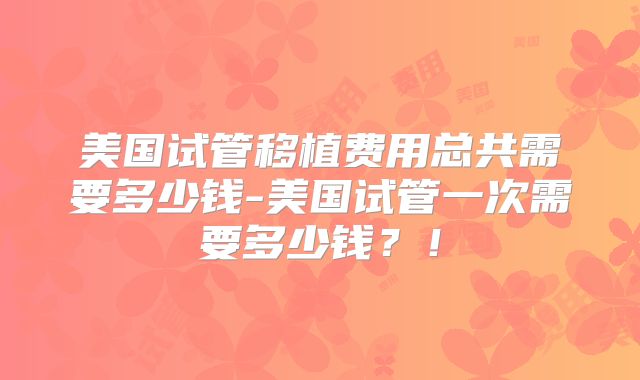 美国试管移植费用总共需要多少钱-美国试管一次需要多少钱？！