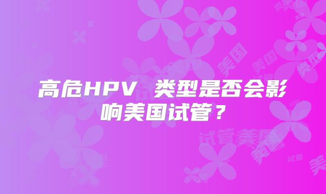 高危HPV 类型是否会影响美国试管？