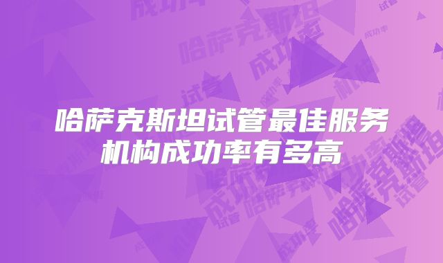哈萨克斯坦试管最佳服务机构成功率有多高