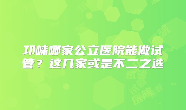 邛崃哪家公立医院能做试管？这几家或是不二之选