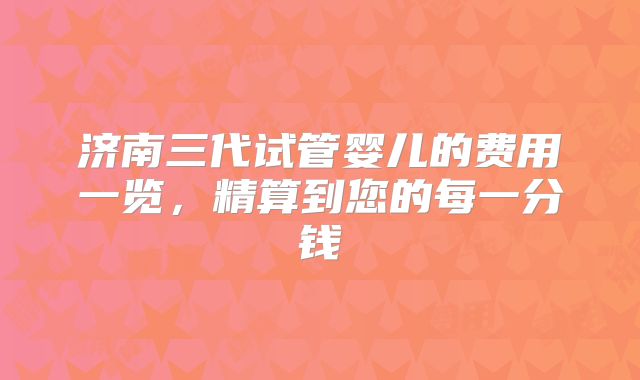 济南三代试管婴儿的费用一览，精算到您的每一分钱