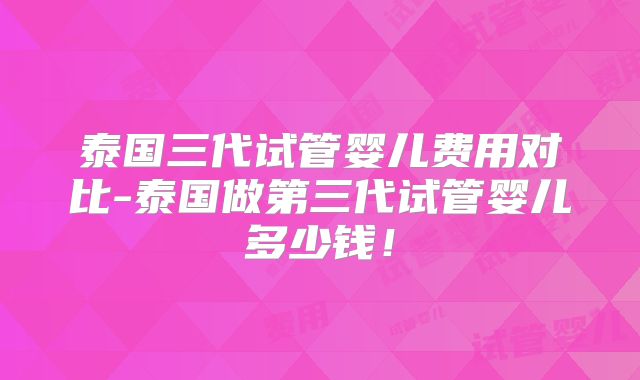 泰国三代试管婴儿费用对比-泰国做第三代试管婴儿多少钱！