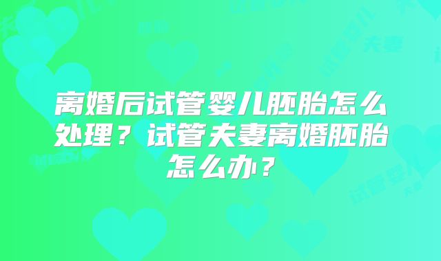 离婚后试管婴儿胚胎怎么处理?试管夫妻离婚胚胎怎么办?