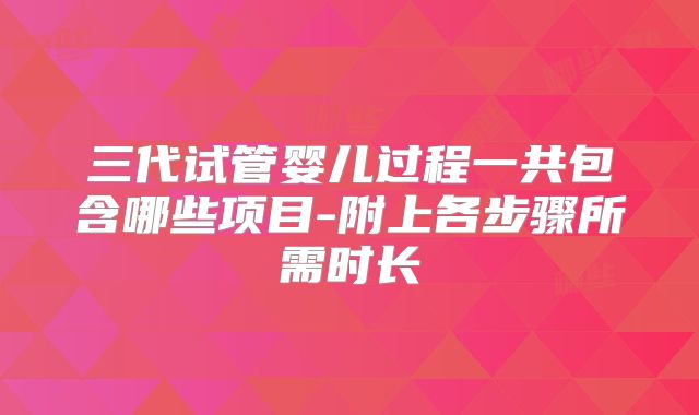 三代试管婴儿过程一共包含哪些项目-附上各步骤所需时长