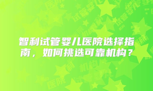 智利试管婴儿医院选择指南，如何挑选可靠机构？