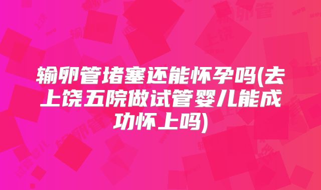 输卵管堵塞还能怀孕吗(去上饶五院做试管婴儿能成功怀上吗)