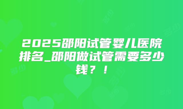 2025邵阳试管婴儿医院排名_邵阳做试管需要多少钱？！