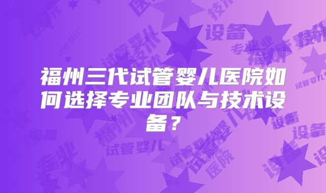 福州三代试管婴儿医院如何选择专业团队与技术设备？