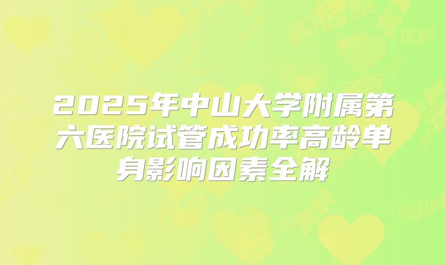 2025年中山大学附属第六医院试管成功率高龄单身影响因素全解