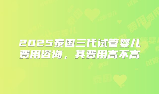 2025泰国三代试管婴儿费用咨询，其费用高不高