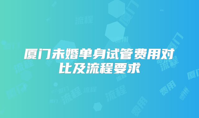 厦门未婚单身试管费用对比及流程要求