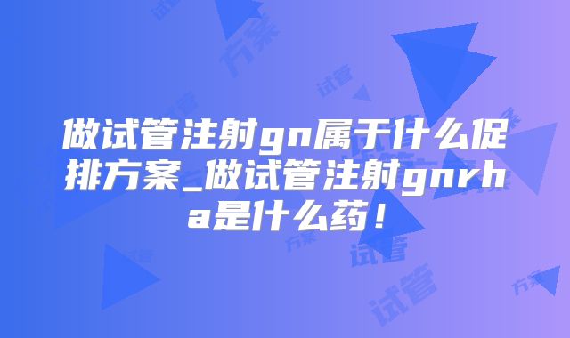 做试管注射gn属于什么促排方案_做试管注射gnrha是什么药！