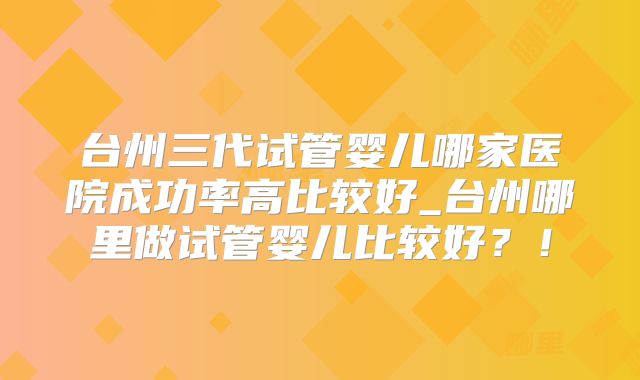 台州三代试管婴儿哪家医院成功率高比较好_台州哪里做试管婴儿比较好？！