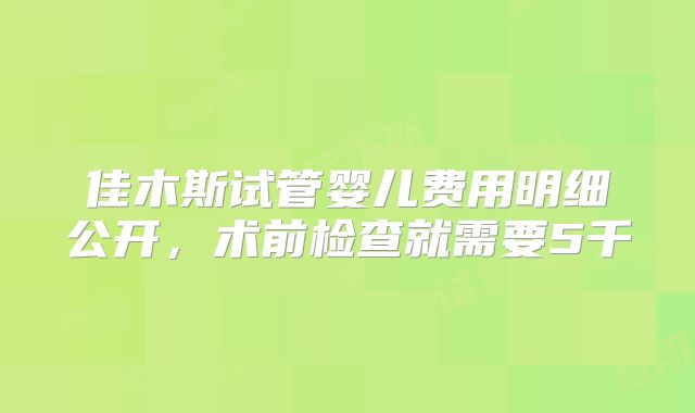 佳木斯试管婴儿费用明细公开，术前检查就需要5千