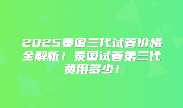 2025泰国三代试管价格全解析！泰国试管第三代费用多少！