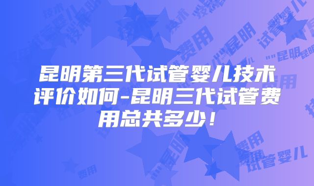 昆明第三代试管婴儿技术评价如何-昆明三代试管费用总共多少！