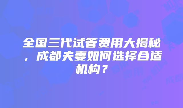 全国三代试管费用大揭秘，成都夫妻如何选择合适机构？